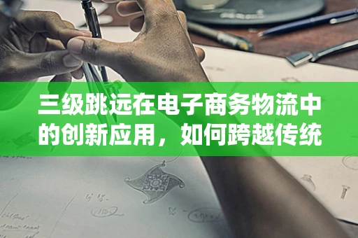 三级跳远在电子商务物流中的创新应用，如何跨越传统障碍，实现高效配送？