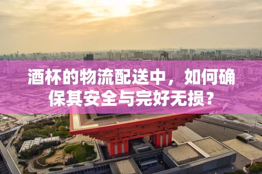 酒杯的物流配送中，如何确保其安全与完好无损？