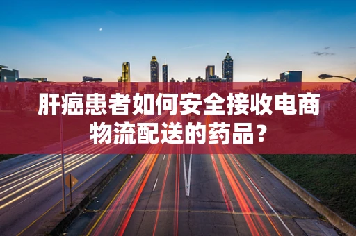 肝癌患者如何安全接收电商物流配送的药品？