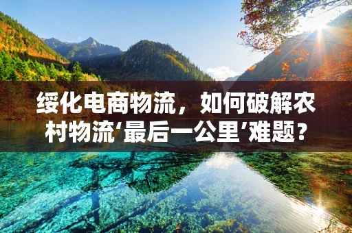 绥化电商物流，如何破解农村物流‘最后一公里’难题？