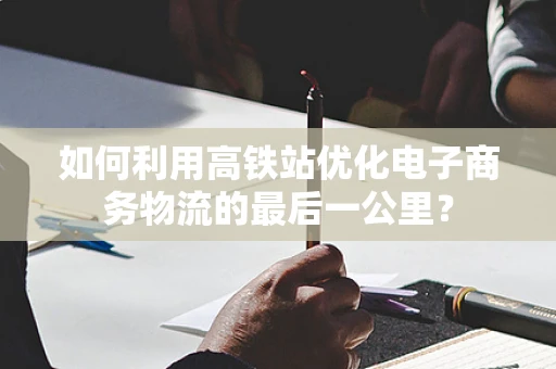 如何利用高铁站优化电子商务物流的最后一公里？