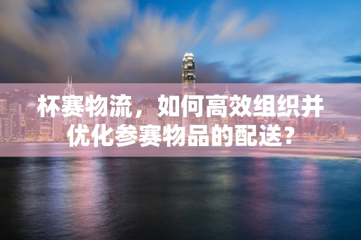 杯赛物流，如何高效组织并优化参赛物品的配送？