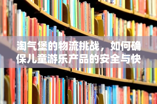 淘气堡的物流挑战，如何确保儿童游乐产品的安全与快速送达？