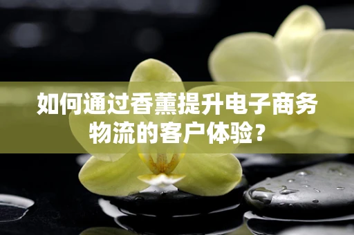 如何通过香薰提升电子商务物流的客户体验？