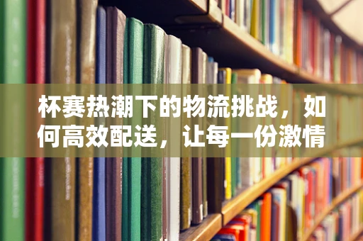 杯赛热潮下的物流挑战，如何高效配送，让每一份激情准时抵达？