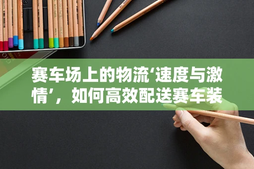 赛车场上的物流‘速度与激情’，如何高效配送赛车装备？