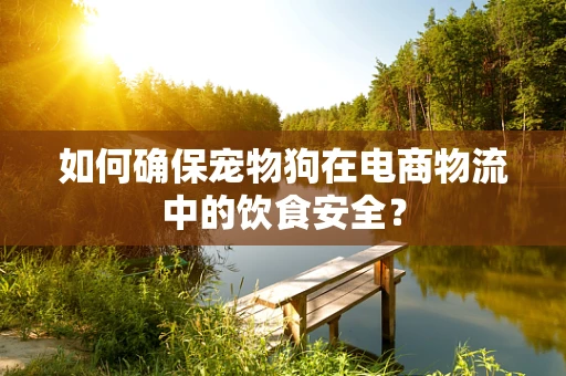 如何确保宠物狗在电商物流中的饮食安全？