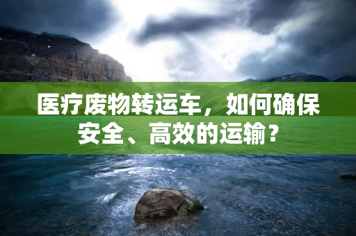 医疗废物转运车，如何确保安全、高效的运输？