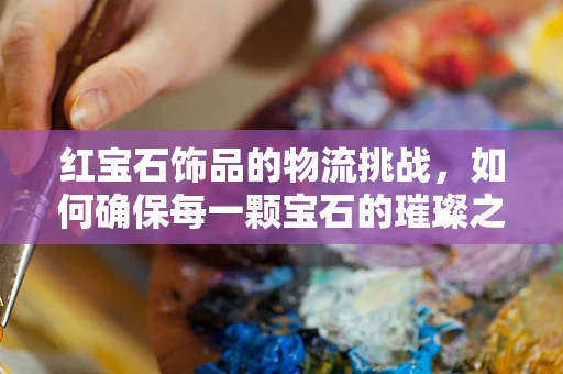 红宝石饰品的物流挑战，如何确保每一颗宝石的璀璨之旅？