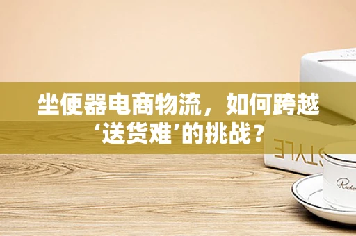 坐便器电商物流，如何跨越‘送货难’的挑战？