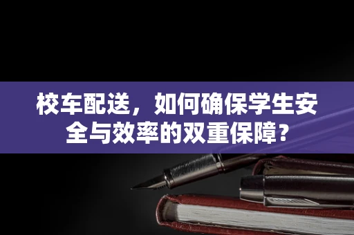 校车配送，如何确保学生安全与效率的双重保障？
