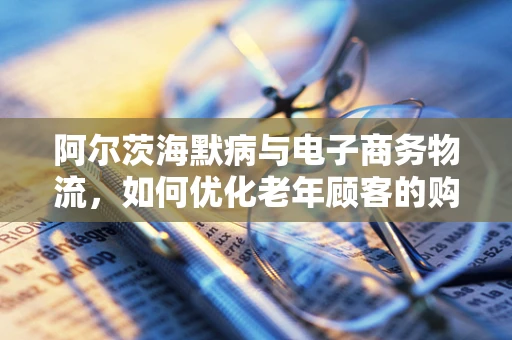 阿尔茨海默病与电子商务物流，如何优化老年顾客的购物体验？