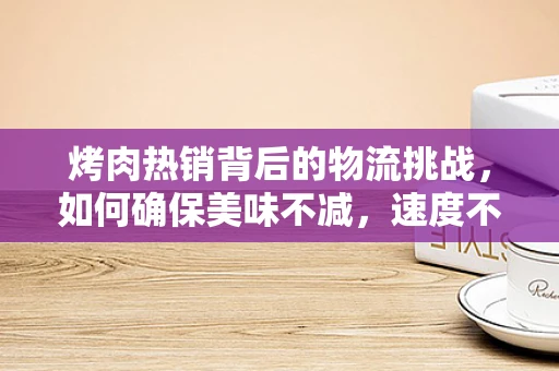 烤肉热销背后的物流挑战，如何确保美味不减，速度不慢？