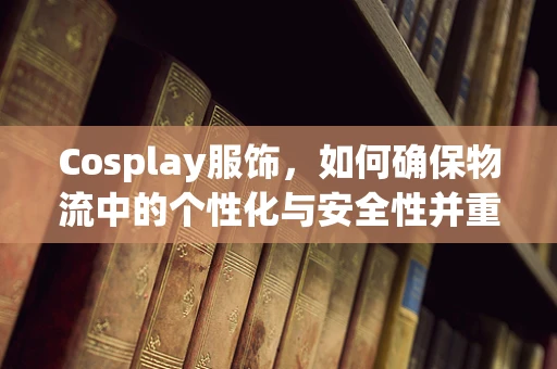 Cosplay服饰，如何确保物流中的个性化与安全性并重？