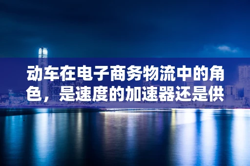 动车在电子商务物流中的角色，是速度的加速器还是供应链的挑战者？