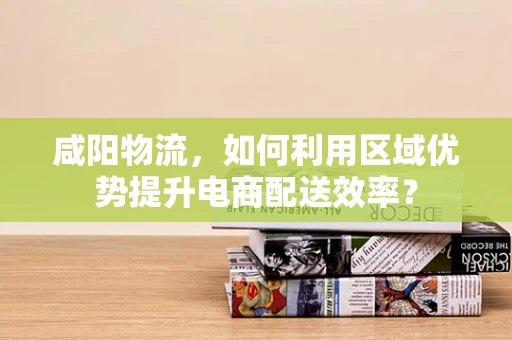 咸阳物流，如何利用区域优势提升电商配送效率？