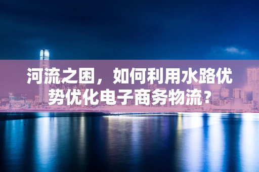 河流之困，如何利用水路优势优化电子商务物流？