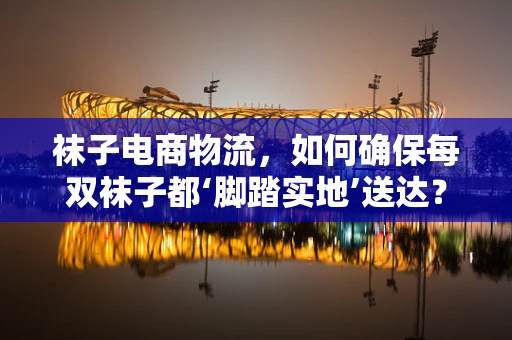 袜子电商物流，如何确保每双袜子都‘脚踏实地’送达？