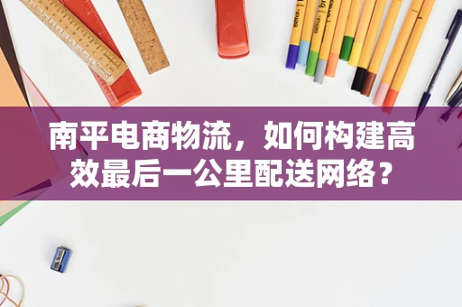 南平电商物流，如何构建高效最后一公里配送网络？