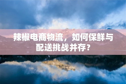 辣椒电商物流，如何保鲜与配送挑战并存？