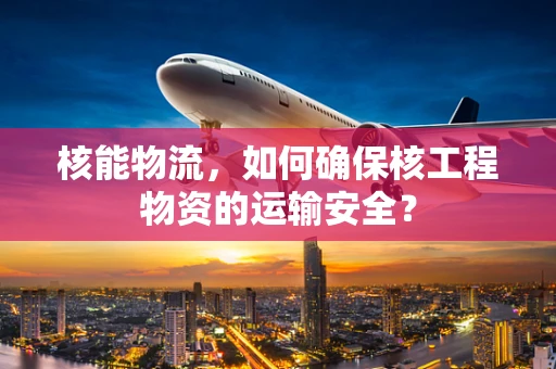 核能物流，如何确保核工程物资的运输安全？