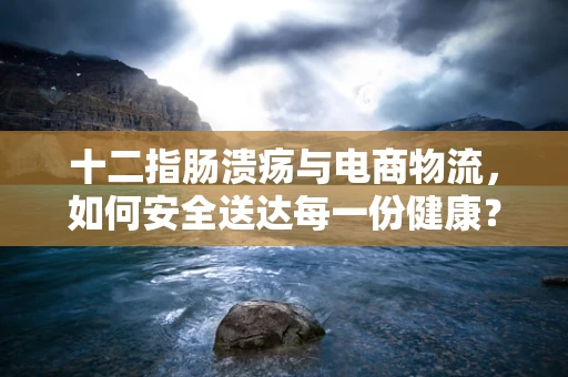 十二指肠溃疡与电商物流，如何安全送达每一份健康？