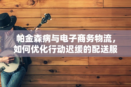 帕金森病与电子商务物流，如何优化行动迟缓的配送服务？