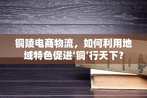 铜陵电商物流，如何利用地域特色促进‘铜’行天下？
