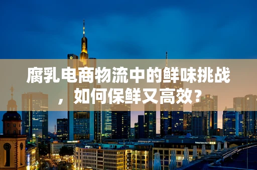 腐乳电商物流中的鲜味挑战，如何保鲜又高效？