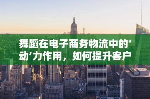 舞蹈在电子商务物流中的‘动’力作用，如何提升客户体验？