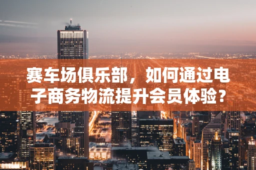赛车场俱乐部，如何通过电子商务物流提升会员体验？