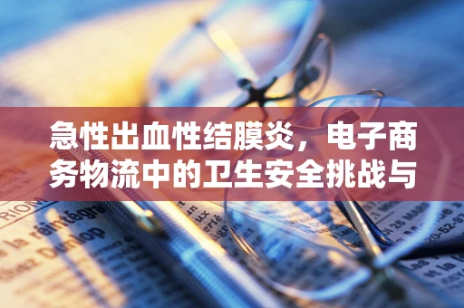 急性出血性结膜炎，电子商务物流中的卫生安全挑战与应对策略