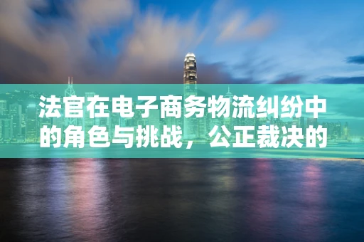 法官在电子商务物流纠纷中的角色与挑战，公正裁决的平衡术