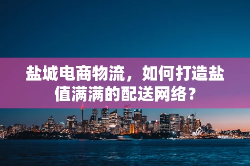 盐城电商物流，如何打造盐值满满的配送网络？