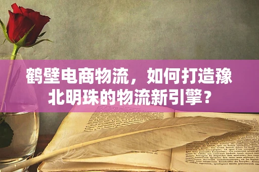 鹤壁电商物流，如何打造豫北明珠的物流新引擎？