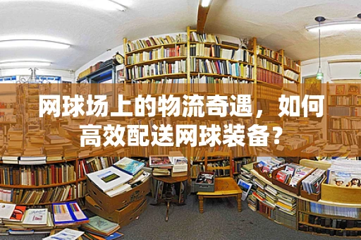 网球场上的物流奇遇，如何高效配送网球装备？