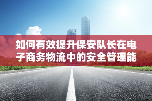 如何有效提升保安队长在电子商务物流中的安全管理能力？