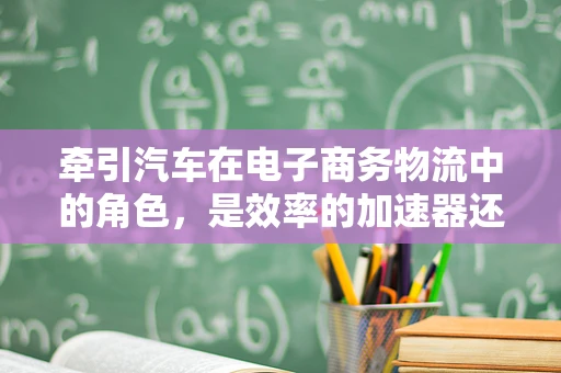 牵引汽车在电子商务物流中的角色，是效率的加速器还是成本的双刃剑？