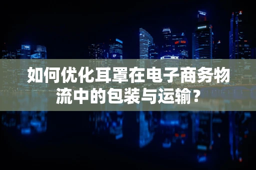 如何优化耳罩在电子商务物流中的包装与运输？