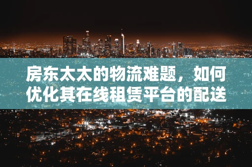房东太太的物流难题，如何优化其在线租赁平台的配送体验？