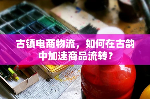 古镇电商物流，如何在古韵中加速商品流转？