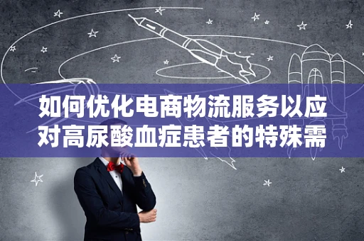 如何优化电商物流服务以应对高尿酸血症患者的特殊需求？