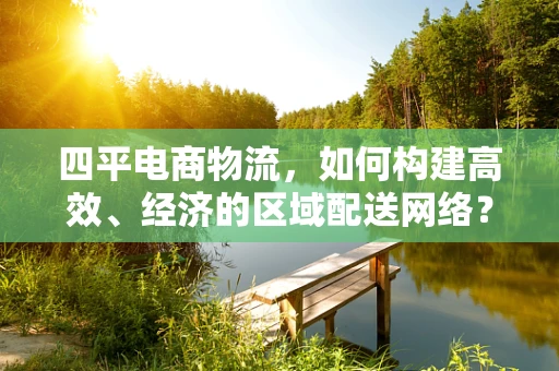四平电商物流，如何构建高效、经济的区域配送网络？