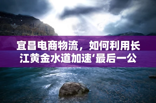 宜昌电商物流，如何利用长江黄金水道加速‘最后一公里’配送？