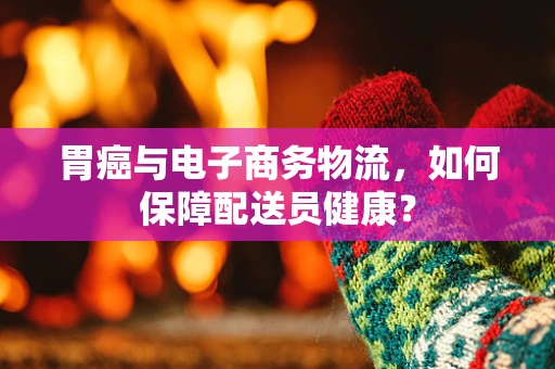 胃癌与电子商务物流，如何保障配送员健康？