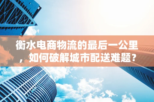 衡水电商物流的最后一公里，如何破解城市配送难题？