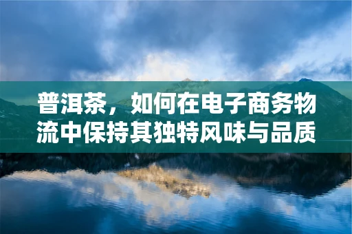 普洱茶，如何在电子商务物流中保持其独特风味与品质？