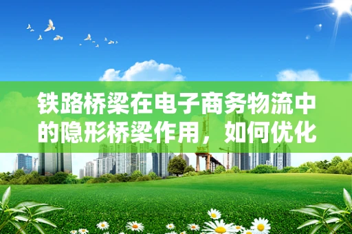 铁路桥梁在电子商务物流中的隐形桥梁作用，如何优化跨区域运输效率？