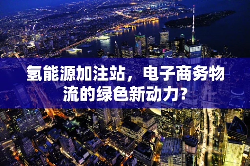 氢能源加注站，电子商务物流的绿色新动力？