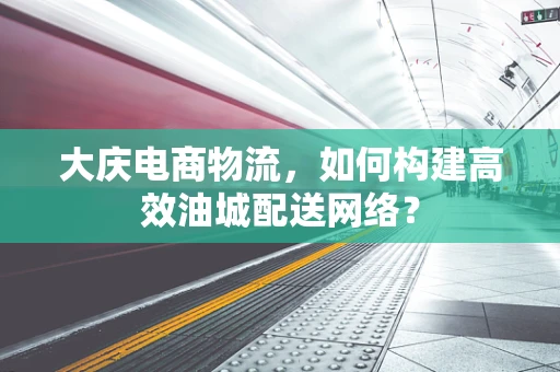 大庆电商物流，如何构建高效油城配送网络？